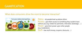 GAMIFICATION
Status - let people level up above others
Access – give them access to something they couldn’t have
without you (e.g. tickets for premieres, interviews, backstage, ….)
Power – give them power upon other people
(e.g. moderators)
Stuff – free stuff (money, coupons, discounts, …)
What does consumers drive the most to become interactive?
 