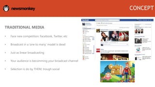 TRADITIONAL MEDIA
• Face new competition: Facebook, Twitter, etc
• Broadcast in a ‘one to many’ model is dead
• Just as linear broadcasting
• Your audience is becomming your broadcast channel
• Selection is do by THEM, trough social
CONCEPT
 