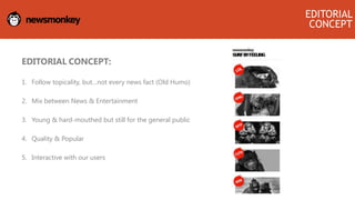 EDITORIAL CONCEPT:
1. Follow topicality, but…not every news fact (Old Humo)
2. Mix between News & Entertainment
3. Young & hard-mouthed but still for the general public
4. Quality & Popular
5. Interactive with our users
EDITORIAL
CONCEPT
 