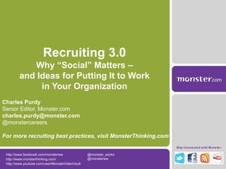 Recruiting 3.0
            Why “Social” Matters –
         and Ideas for Putting It to Work
              in Your Organization
Charles Purdy
Senior Editor, Monster.com
charles.purdy@monster.com
@monstercareers

For more recruiting best practices, visit MonsterThinking.com
                                                                  Stay Connected w ith Monster.

 http://www.facebook.com/monsterww               @monster_works
 http://www.monsterthinking.com/                 @monsterww
 http://www.youtube.com/user/MonsterVideoVault
 