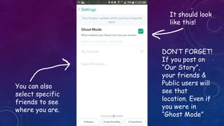 It should look
like this!
DON’T FORGET!
If you post on
“Our Story”,
your friends &
Public users will
see that
location. Even if
you were in
“Ghost Mode”
You can also
select specific
friends to see
where you are.
 