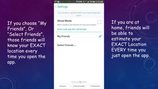 If you choose “My
Friends”, Or
“Select Friends”,
those friends will
know your EXACT
location every
time you open the
app.
If you are at
home, friends will
be able to
estimate your
EXACT Location
EVERY time you
just open the app.
 