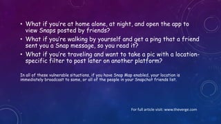 Things to Consider
Because Snap Map shows exactly where you are every
time you open the app, there are a number of dangerous
scenarios that could take place without a user even
posting a Snap publicly.
 