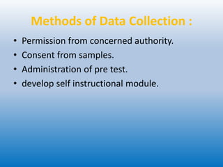 Methods of Data Collection :
• Permission from concerned authority.
• Consent from samples.
• Administration of pre test.
• develop self instructional module.
 