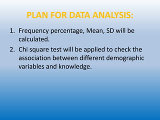 PLAN FOR DATA ANALYSIS:
1. Frequency percentage, Mean, SD will be
calculated.
2. Chi square test will be applied to check the
association between different demographic
variables and knowledge.
 