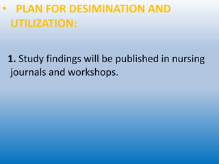 • PLAN FOR DESIMINATION AND
UTILIZATION:
1. Study findings will be published in nursing
journals and workshops.
 