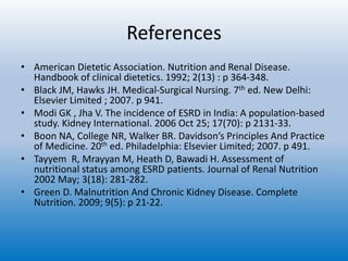 References
• American Dietetic Association. Nutrition and Renal Disease.
Handbook of clinical dietetics. 1992; 2(13) : p 364-348.
• Black JM, Hawks JH. Medical-Surgical Nursing. 7th ed. New Delhi:
Elsevier Limited ; 2007. p 941.
• Modi GK , Jha V. The incidence of ESRD in India: A population-based
study. Kidney International. 2006 Oct 25; 17(70): p 2131-33.
• Boon NA, College NR, Walker BR. Davidson’s Principles And Practice
of Medicine. 20th ed. Philadelphia: Elsevier Limited; 2007. p 491.
• Tayyem R, Mrayyan M, Heath D, Bawadi H. Assessment of
nutritional status among ESRD patients. Journal of Renal Nutrition
2002 May; 3(18): 281-282.
• Green D. Malnutrition And Chronic Kidney Disease. Complete
Nutrition. 2009; 9(5): p 21-22.
 