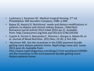 • Luckmann J, Sorensen KC. Medical-Surgical Nursing. 2nd ed.
Philadelphia: WB Saunders Company; 1980. p 909.
• Bajwa SS, Kwatra IS. Nutritional needs and dietary modifications in
patients on dialysis and chronic kidney disease. J Med Nutr
Nutraceut [serial online] 2013 [cited 2014 Jan 2]. Available
from: http://www.jmnn.org/text.asp?2013/2/1/46/105330
• Cupisti A, Ferreti V, Alessandra C, Petrone I, Giorgio A, Meela M, et
al. Journal of Renal Nutrition. 2012 Nov; 22 (6): p 541-546.
• Neumann ME. Are the incentives in the ESRD payment bundle
getting more dialysis patients home. Nephrology news and issues.
2013 June 24. Available from:
http://www.nephrologynews.com/blogs/1-first-word/post/109585-
are-the-incentives-in-the-esrd-payment-bundle-getting-more-
dialysis-patients-home
 