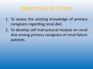 OBJECTISVE OF STUDY:
1. To assess the existing knowledge of primary
caregivers regarding renal diet.
2. To develop self instructional module on renal
diet among primary caregivers of renal failure
patients.
 