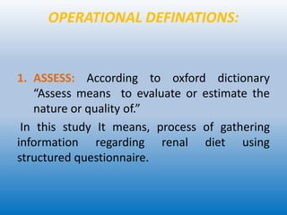 OPERATIONAL DEFINATIONS:
1. ASSESS: According to oxford dictionary
“Assess means to evaluate or estimate the
nature or quality of.”
In this study It means, process of gathering
information regarding renal diet using
structured questionnaire.
 