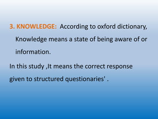 3. KNOWLEDGE: According to oxford dictionary,
Knowledge means a state of being aware of or
information.
In this study ,It means the correct response
given to structured questionaries' .
 