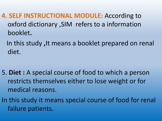 4. SELF INSTRUCTIONAL MODULE: According to
oxford dictionary ,SIM refers to a information
booklet.
In this study ,It means a booklet prepared on renal
diet.
5. Diet : A special course of food to which a person
restricts themselves either to lose weight or for
medical reasons.
In this study it means special course of food for renal
failure patients.
 
