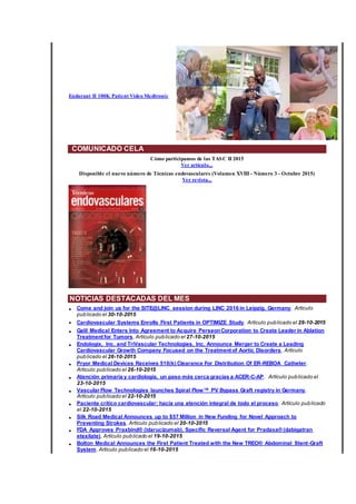 Endurant II 100K Patient Video Medtronic
COMUNICADO CELA
Cómo participamos de las TASC II 2015
Ver artículo...
Disponible el nuevo número de Técnicas endovasculares (Volumen XVIII - Número 3 - Octubre 2015)
Ver revista...
NOTICIAS DESTACADAS DEL MES
• Come and join us for the SITE@LINC session during LINC 2016 in Leipzig, Germany. Artículo
publicado el 30-10-2015
• Cardiovascular Systems Enrolls First Patients in OPTIMIZE Study. Artículo publicado el 29-10-2015
• Galil Medical Enters Into Agreement to Acquire PerseonCorporation to Create Leader in Ablation
Treatment for Tumors. Artículo publicado el 27-10-2015
• Endologix, Inc. and TriVascular Technologies, Inc. Announce Merger to Create a Leading
Cardiovascular Growth Company Focused on the Treatment of Aortic Disorders. Artículo
publicado el 26-10-2015
• Pryor Medical Devices Receives 510(k) Clearance For Distribution Of ER-REBOA Catheter.
Artículo publicado el 26-10-2015
• Atención primaria y cardiología, un paso más cerca gracias a ACER-C-AP. Artículo publicado el
23-10-2015
• Vascular Flow Technologies launches Spiral Flow™ PV Bypass Graft registry in Germany.
Artículo publicado el 22-10-2015
• Paciente crítico cardiovascular: hacia una atención integral de todo el proceso. Artículo publicado
el 22-10-2015
• Silk Road Medical Announces up to $57 Million in New Funding for Novel Approach to
Preventing Strokes. Artículo publicado el 20-10-2015
• FDA Approves Praxbind® (idarucizumab), Specific Reversal Agent for Pradaxa® (dabigatran
etexilate). Artículo publicado el 19-10-2015
• Bolton Medical Announces the First Patient Treated with the New TREO® Abdominal Stent-Graft
System. Artículo publicado el 16-10-2015
 