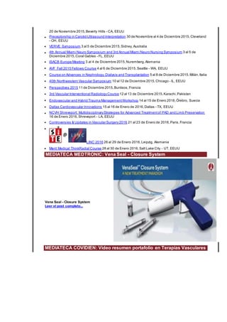 20 de Noviembre 2015,Beverly Hills - CA, EEUU
• Preceptorship in Carotid Ultrasound Interpretation 30 de Noviembre al 4 de Diciembre 2015,Cleveland
- OH, EEUU
• VERVE Symposium 3 al 5 de Diciembre 2015,Sidney, Australia
• 4th Annual Miami Neuro Symposium and 3rd Annual Miami Neuro Nursing Symposium 3 al 5 de
Diciembre 2015,Coral Gables - FL, EEUU
• ISACB Europe Meeting 3 al 4 de Diciembre 2015,Nuremberg,Alemania
• AVF Fall 2015 Fellows Course 4 al 6 de Diciembre 2015,Seattle - WA, EEUU
• Course on Advances in Nephrology, Dialysis and Transplantation 5 al 8 de Diciembre 2015,Milán,Italia
• 40th Northwestern Vascular Symposium 10 al 12 de Diciembre 2015,Chicago - IL, EEUU
• Perspectives 2015 11 de Diciembre 2015,Burdeos,Francia
• 3rd Vascular Interventional RadiologyCourse 12 al 13 de Diciembre 2015,Karachi,Pakistan
• Endovascular and Hybrid Trauma ManagementWorkshop 14 al 15 de Enero 2016,Örebro, Suecia
• Dallas Cardiovascular Innovations 15 al 16 de Enero de 2016,Dallas - TX, EEUU
• NCVH Shreveport: MultidisciplinaryStrategies for Advanced Treatmentof PAD and Limb Preservation
16 de Enero 2016,Shreveport - LA, EEUU
• Controversies & Updates in Vascular Surgery 2016 21 al 23 de Enero de 2016,Paris,Francia
•
LINC 2016 26 al 29 de Enero 2016,Leipzig, Alemania
• Merit Medical ThinkRadial Course 28 al 30 de Enero 2016,Salt Lake City - UT, EEUU
MEDIATECA MEDTRONIC: Vena Seal - Closure System
Vena Seal - Closure System
Leer el post completo...
MEDIATECA COVIDIEN: Video resumen portafolio en Terapias Vasculares
 