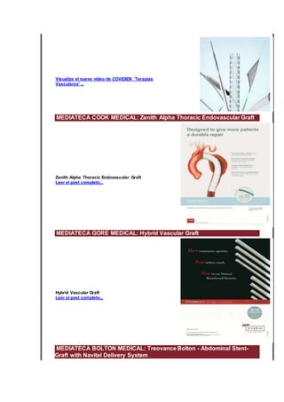Visualize el nuevo vídeo de COVIDIEN 'Terapias
Vasculares' ...
MEDIATECA COOK MEDICAL: Zenith Alpha Thoracic Endovascular Graft
Zenith Alpha Thoracic Endovascular Graft
Leer el post completo...
MEDIATECA GORE MEDICAL: Hybrid Vascular Graft
Hybrid Vascular Graft
Leer el post completo...
MEDIATECA BOLTON MEDICAL: Treovance Bolton - Abdominal Stent-
Graft with Navitel Delivery System
 