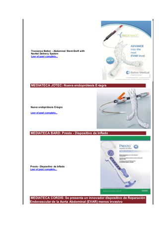Treovance Bolton - Abdominal Stent-Graft with
Navitel Delivery System
Leer el post completo...
MEDIATECA JOTEC: Nueva endoprótesis E-tegra
Nueva endoprótesis E-tegra
Leer el post completo...
MEDIATECA BARD: Presto - Dispositivo de Inflado
Presto - Dispositivo de Inflado
Leer el post completo...
MEDIATECA CORDIS: Se presenta un innovador dispositivo de Reparación
Endovascular de la Aorta Abdominal (EVAR) menos invasivo
 