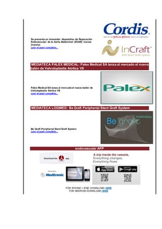 Se presenta un innovador dispositivo de Reparación
Endovascular de la Aorta Abdominal (EVAR) menos
invasivo
Leer el post completo...
MEDIATECA PALEX MEDICAL: Palex Medical SA lanza al mercado el nuevo
balón de Valvuloplastia Aórtica V8
Palex Medical SA lanza al mercadoel nuevo balón de
Valvuloplastia Aórtica V8
Leer el post completo...
MEDIATECA LOGIMED: Be Graft Peripherial Stent Graft System
Be Graft Peripherial Stent Graft System
Leer el post completo...
endovascular APP
FOR IPHONE + IPAD DOWNLOAD HERE
FOR ANDROID DOWNLOAD HERE
 