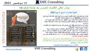 15
‫نوفمبر‬
2021
‫لتحليل‬ ‫دوريه‬ ‫تقارير‬ ‫باصدار‬ ‫لالستشارات‬ ‫كونسالتينج‬ ‫ايه‬ ‫ام‬ ‫اس‬ ‫شركه‬ ‫قامت‬ ‫وحيث‬
‫كوفيد‬ ‫جائحه‬ ‫فتره‬ ‫في‬ ‫المصري‬ ‫للسوق‬ ‫االقتصادي‬ ‫والوضع‬ ‫االقتصاديه‬ ‫مؤشرات‬
19
.
‫التقارير‬ ‫علي‬ ‫لالطالع‬
‫هنا‬ ‫اضغط‬
https://smecastle.com
‫المصدر‬
:
‫االقتصادية‬ ‫والتنمية‬ ‫التخطيط‬ ‫وزارة‬
‫كوفيد‬ ‫جائحة‬ ‫بعد‬ ‫المصرى‬ ‫االقتصاد‬ ‫تعافى‬ ‫مؤشر‬
-
19
‫ـ‬ ‫كوفيد‬ ‫تداعيات‬ ‫من‬ ‫المصري‬ ‫االقتصاد‬ ‫تعافي‬ ‫مؤشر‬ ‫نتائج‬ ‫حول‬ ‫ا‬ً‫تقرير‬
19
‫الرابع‬ ‫الربع‬ ‫خالل‬
‫المالي‬ ‫العام‬ ‫من‬
20/2021
‫االقتصادية‬ ‫والتنمية‬ ‫التخطيط‬ ‫وزارة‬ ‫من‬
.
‫من‬ ‫مجموعة‬ ‫بتنفيذ‬ ‫قامت‬ ‫الدولة‬ ‫بأن‬ ‫التخطيط‬ ‫وزيرة‬ ،‫السعيد‬ ‫هالة‬ ‫الدكتورة‬ ‫صرحت‬ ‫كما‬
‫وا‬ ‫خطة‬ ‫الدولة‬ ‫اعتمدت‬ ‫حيث‬ ،‫الجائحة‬ ‫مع‬ ‫التعامل‬ ‫تستهدف‬ ‫التي‬ ‫االستباقية‬ ‫السياسات‬
‫ضحة‬
‫ومدروسة‬
‫ضخت‬ ‫الدولة‬ ‫أن‬ ‫إلى‬ ‫مشيرة‬
100
‫القطاعات‬ ‫تساند‬ ‫تنشيطية‬ ‫حزمة‬ ‫عمل‬ ‫إطار‬ ‫في‬ ‫جنيه‬ ‫مليار‬
‫جائحة‬ ‫أزمة‬ ‫من‬ ‫المتضررة‬
"
‫كوفيد‬
-
19
."
‫سريعه‬ ‫وبمعدالت‬ ‫جديد‬ ‫من‬ ‫واالنتعاش‬ ‫للتعافي‬ ‫طريقة‬ ‫في‬ ‫المصرى‬ ‫االقتصاد‬ ‫ان‬ ‫واكدت‬
.
‫الدكتورة‬ ‫أوضحت‬
"
‫مسعود‬ ‫ندى‬
"
‫م‬ ‫أكثر‬ ‫بعد‬ ‫أنه‬ ‫التخطيط‬ ‫لوزيرة‬ ‫االقتصادي‬ ‫المستشار‬
‫عام‬ ‫ن‬
‫كوفيد‬ ‫فيروس‬ ‫عن‬ ‫الناجمة‬ ‫االضطرابات‬ ‫من‬
19
‫الحياة‬ ‫الستئناف‬ ‫العالمي‬ ‫االقتصاد‬ ‫يكافح‬
‫مثل‬ ‫بشدة‬ ‫القطاعات‬ ‫بعض‬ ‫تضرر‬ ‫مع‬ ‫الطبيعية‬
‫والسياحة‬ ‫الطيران‬
‫أخرى‬ ‫قطاعات‬ ‫وازدهار‬
‫م‬
‫ثل‬
،‫واالتصاالت‬ ‫المعلومات‬ ‫تكنولوجيا‬
*
‫رقم‬
‫يشير‬
100
‫من‬
‫وأقل‬
،‫الوباء‬
‫قبل‬
‫ما‬
‫مستويات‬
‫إلى‬
‫ا‬
ً
‫م‬
‫تما‬
‫متقارب‬
‫القطاع‬
‫أن‬
‫إلى‬
100
‫أن‬
‫يعني‬
‫من‬
‫وأعلى‬
،‫األداء‬
‫ضعف‬
‫من‬
‫يعاني‬
‫القطاع‬
100
‫الجائحة‬
‫قبل‬
‫ما‬
‫أداءه‬
‫تجاوز‬
‫قد‬
‫القطاع‬
‫أن‬
‫يعني‬
.
‫الرابع‬ ‫الربع‬ ‫المؤشرات‬ ‫نتائج‬
2021
 