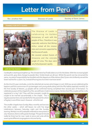 Letter from Perú
                                                                               Carabayllo, Lima City: November 2011
     Rev. Jonathan Hart                           Diocese of Leeds                      Society of Saint James


  THANKS FOR FIFTY YEARS!


                                        The Diocese of Leeds is
                                        celebrating its Golden
                                        Anniversary of work with the
                                        people of Peru. Therefore it was
                                        especially welcome that Bishop
                                        Arthur visited all the mission
                                        sites and convents supported by
                                        the Diocese of Leeds.
                                        We covered verdant forests of
                                        Amazonia and the concrete
                                        jungle of Lima. The days were
                                        very full and passed rapidly.

 LIFE IN THE PARISH

Carabayllo is starting to brighten up. The climate here has finally taken a turn for the better. With the increasing light
and warmth, grey skies change to powder blue. Smiles break out all over. Whilst the parish size has remained the
same, my area of responsibility has doubled with the departure of Rev Adrian (Des) Tynan who brilliantly served the
lower reaches for 12 years. So, instead of having two churches I now have seven!

As the church's year concludes, so do the catechetical courses which began in Lent. With joy we are celebrating the
baptism and first communion of 230 teenagers and young adults along with the fifty babies baptised monthly. On
the first Sunday of Advent, 40 people will be confirmed having completed their second year of formation. To
celebrate 50 years of the chapel of La Flor, we will host a 'matrimonio masivo. No less than fifty couples will be civilly
registered in a big 'I do'! They will then proceed, couple by
couple to be married sacramentally in the chapel. This is
regular practise here and wonderful for the poorest for whom
a 'big day' is out of their reach. However - a first for me!

The smaller chapels have Sunday Mass monthly and services
the other weeks – which still leaves me with five large
celebrations between Saturday night and the Sunday
evening. Bishop Lino of Carabayllo ordained six new priests in
July. However, there is still a great shortage. This parish should
really be three but for now I seek to serve and unite all the
seven quite different congregations into one family.

                                                                                                                 1/4
 