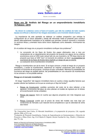www. Soltwin.com.ar
Solución a sus necesidades
Master en Dirección de Empresas Constructoras e Inmobiliarias (MDI)
de la Universidad Politécnica de Madrid (España)
y Contador Público Nacional de la UNMDP (Argentina)
COMPANY GUSTAVO RUBEN
Master en Administración de Empresas (MBA) de la UNMDP
Ing. Industrial y Mecánico de la UNMDP
COMPANY SERGIO ALEJANDRO
-------------------------------------------------------------------------------------------------------------------------------
News nro 38: Análisis del Riesgo en un emprendimiento inmobiliario
10 Febrero - 2016
Su dinero lo cuidamos como si fuera el nuestro, por ello los análisis de todo nuestro
equipo se enfocan a disminuir los riesgos asociados a una inversión desde el pozo.
La importancia de este apartado es elaborar un análisis prospectivo que anticipe la
configuración de un futuro deseable y desde allí retroceder hasta el presente para construir
planes adecuadamente insertados en la realidad que permitan construir momento a momento
un accionar eficaz y orientado hacia dicho futuro objetivado como deseable, minimizando los
riesgos.
En el análisis del riesgo de un proyecto inmobiliario confluyen dos problemas
1
:
1. La conversión de los flujos de fondos (los pagos efectuados mes a mes por
compradores de un departamento) del proyecto de acuerdo con alguno de los criterios
económicos como el VAN (valor actual neto de una inversión) y la TIR (tasa interna del
proyecto que hace al VAN “cero” al momento de análisis), es decir: la probabilidad de
ocurrencia de los flujos de fondos tiene implícito un riesgo de que no ocurra.
2. La evaluación de la incertidumbre inmobiliaria
Riesgo e incertidumbre van de la mano. Si se logra conocer y medir el riesgo de un proyecto
inmobiliario, y acotar la incertidumbre, estaremos en mejores condiciones para evaluar con
precisión el horizonte de tal proyecto, concluye el autor consultado. Mientras la probabilidad de
ocurrencia del riesgo es posible estimar, las probabilidades en una situación de incertidumbre
no se conocen o no es posible estimar.
Riesgo en el mercado inmobiliario
El riesgo “específico” del negocio inmobiliario tiene en cuenta a todos aquellos factores que
pueden afectar las hipótesis con la que se construye un flujo de fondos
2
:
 Riesgo de Construcción: posibles aumentos del costo de la obra (afectan a los
egresos), incrementos del plazo de obra (afectan al modelo de ingresos por el retraso
en la escrituración de las unidades).
 Riesgo del negocio: tiene en cuenta que algunos proyectos son más riesgosos que
otros.
 Riesgo Comercial: puede que el precio de venta del modelo sea más bajo por
condiciones de mercado o por reacción de la competencia o que la velocidad de venta
sea menor
1
Dr. Franceschini Juan Carlos, El Mercado Inmobiliario y la preparación de proyectos, Cdi, segunda
edición, 2006, p.233 y sig.
2
Evaluación de Proyectos Inmobiliarios, Carrera de Especialización en Gerenciamiento y Dirección de
Proyectos y Obras (Geo). Ing. Civil Martin R. Repetto Alcorta Facultad de Arq., Diseño y Urbanismo.
pag. 59 y sig.
 