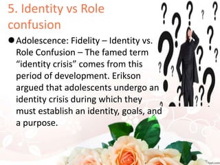 5. Identity vs Role
confusion
Adolescence: Fidelity – Identity vs.
Role Confusion – The famed term
“identity crisis” comes from this
period of development. Erikson
argued that adolescents undergo an
identity crisis during which they
must establish an identity, goals, and
a purpose.
 
