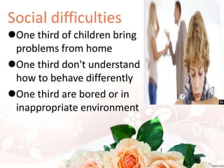 Social difficulties
One third of children bring
problems from home
One third don't understand
how to behave differently
One third are bored or in
inappropriate environment
 