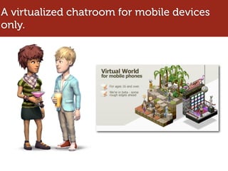 A virtualized chatroom for mobile devices
only.
 