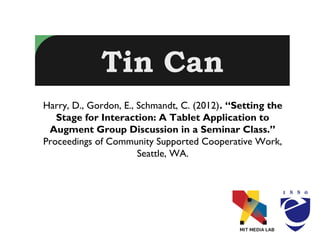 Tin Can
Harry, D., Gordon, E., Schmandt, C. (2012). “Setting the
   Stage for Interaction: A Tablet Application to
 Augment Group Discussion in a Seminar Class.”
Proceedings of Community Supported Cooperative Work,
                       Seattle, WA.
 