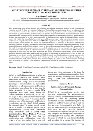 Vidyabharati International Interdisciplinary Research Journal ISSN: 2319-4979
Special Issue on Recent Research Trends in Management, Science and Technology (August 2021) 108
A STUDY OF COVID-19 IMPACT ON THE SALES ACCELERATION OF UNIFIED
COMMUNICATION AS A SERVICE IN INDIA
R.K. Sharma1
and S. Jain2
1,2
Faculty of Management and Commerce, Mangalayatan University, Aligarh
20181093_raj@mangalayatanuniversity@edu.in1
, Sidharth.jain@mangalayatanuniversity.edu.in2
_______________________________________________________________________________________
ABSTRACT
Sales acceleration is not always through the technology upgradation but can be impacted by the environmental
conditions as well. We have seen the forced adoption of Unifiewd Communications as a Service in India due to the
sudden lock down conditions due to Covid-19 in India. The success of a product or service is also accelerated by the
enhancement of features that the product or service is offering. The possibility of sales acceleration through proper
implementation of various strategies pertaining to marketing, technological improvement, creation of proper channels
for sales acceleration and so on bears importance within the highly competitive market. In the case of Indian business
sector, it is evident that technological prosperity achieved by contemporary trading enterprises to conduct business
conferences in a significant manner. Utilisation of UCaaS is significant in this regard to facilitate modern business
units to conduct virtual meetings in a smooth way even amid the Covid-19 pandemic. In this study a comprehensive
discussion regarding the impact of technological growth in the features of UCaaS has been conducted through factual
data and information gathered from authentic resources. A secondary method of data collection has been adopted in
this study to acquire relevant information from scholarly articles, peer reviewed journals and relevant websites
available in the online platform. It is found that there is a significant growth in technical features of UCaaS such as
integration of audio-visual and text data. Along with that several technological advancements, instant messaging,
workflow integration and video conferencing have resulted in increasing the utilisation of UCaaS in India. An
inadequate security issues are also identified in UCaaS during the web-based conferences among business units.
Hence, suitable technological adaptation and technical growth such as improving artificial intelligence is
recommended in this study. Hence, through these measures adopted by UCaaS, it has been successful in achieving
sales acceleration by creating a clear channel of communication between the organisation and its clients in a virtual
space.
________________________________________________________________________________
Keywords: UCaaS, IT, web-based conference, Covid-19, UCaaS features, Video Conference
Introduction
UCaaS or Unified Communication as a Service
is a digital platform that provides some
applications and services for collaboration and
communication. During Covid19 pandemic the
percentage of work from home has increased to
a high level as all the companies and business
organizations were closed for a long time in
India. According to a survey, nearly 77%
employees work from home during the
Covid19 pandemic in India (Trak, 2020). Thus,
the usage of the UCaaS has increased to a high
level in India during Covid19 pandemic. In this
situation, most of the companies and business
organizations use the UCaaS digital services
for communication. The market growth rate of
UCaaS is nearly 29% and this growth rate is
higher than ever (Uctoday, 2020). There are so
many applications such as Zoom video
communication, Cisco, Dialpad, Voxbone,
RingCentral and Twilio that help in
conferencing and collaboration. Now, the
privacy of the information that is provided
during any video conference is the issue for
any company and business organization. Thus,
there are so many advantages and features of
using UCaaS for communication and
collaboration.
Literature Review
Relation between UCaaS and Business
Communication
UCaaS is a communication service that
provides applications for communication
digitally. Usually, the business communication
process is used for providing proper
information and data from the manager to the
employees and the UCaaS service is used for
this purpose. Communication also helps to
provide ideas among the employees that will
help them to work properly. Business
communications improves the productivity of
any company and incorporates innovation in
developing products (Guffey, 2021). Therefore,
the usage of UCaaS has also increased in India
and according to a survey, the business of
 