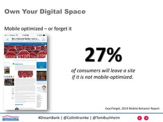 #DreamBank | @CollinKromke | @TomBuchheim
Mobile optimized – or forget it
Own Your Digital Space
27%of consumers will leave a site
if it is not mobile-optimized.
ExactTarget, 2014 Mobile Behavior Report
 