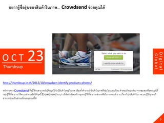 อยากรู้ช่ ือรุ่ นของสินค้ าในภาพ... Crowdsend ช่ วยคุณได้




                           23




                                                                                                                                                                                Digital
OCT




                                                                                                                                                                       Global
Thumbsup


http://thumbsup.in.th/2012/10/crowdsen-identify-products-photos/

หลักการของ Crowdsend คือผู้ใช้ จะสามารถรับรู้ข้อมูลได้ วามีสนค้ าใดอยูในภาพ เพียงตังคาถามว่าสินค้ าในภาพคือรุ่นใดแบรนด์ไหน คาตอบก็จะถูกส่งมาจากชุม ชนหรื อคอมมูนิตี ้
                                                           ่ ิ            ่              ้
กลุมผู้ใช้ ที่สามารถให้ ความช่วย เหลือได้ จุดนี ้ Crowdsend ระบุวาบริ ษัทกาลังจะสร้ างชุมชนผู้ใช้ ที่สามารถช่วยเหลือในการตอบคาถาม เกี่ยวกับรุ่นสินค้ าในภาพ และผู้ใช้ ทกคนก็
   ่                                                             ่                                                                                                     ุ
สามารถร่วมเป็ นส่วนหนึงของชุมชนนี ้ได้
                          ่




                                                                                                                                                                                  9
 