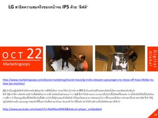 LG สาธิตความสมจริงของหน้ าจอ IPS ด้ วย “ลิฟต์ ”




                            22




                                                                                                                                                                                         Digital
OCT




                                                                                                                                                                                Global
Marketingoops


http://www.marketingoops.com/brand-marketing/brand-move/lg-trolls-elevator-passengers-to-show-off-how-lifelike-its-
new-ips-monitor/

LG ยักษ์ ใหญ่ผ้ ผลิตสินค้ าอิเล็กทรอนิกส์สญชาติเกาหลีใต้ นนต้ องการบอกให้ โลก รู้วาหน้ าจอ IPS ซึงเป็ นเทคโนโลยีใหม่ของบริ ษัทนันมีความคมชัดสมจริ งเพียงไร
                ู                         ั                ั้                         ่                 ่                           ้
สิงที่ LG ทาคือการติดหน้ าจอเข้ ากับพื ้นลิฟต์ในอาคารหนึง โดยติดเป็ นลักษณะตาราง 3x3 ซึงทาให้ หน้ าจอสามารถกลมกลืนไปกับพื ้นได้ พอดีไร้ รอยต่อ จากนันจึงเปิ ดวิดีโอที่เริ่ มต้ นด้ วย
  ่                                                      ่                                          ่                                                      ้
ภาพสีขาว ทาให้ มองดูเหมือนพื ้นลิฟต์นนเป็ นพื ้นสีขาวปกติ เมื่อผู้ร่วมสนุกเข้ าลิฟต์แล้ ว จึงรี่ แสงไฟและฉายภาพร่อนออกไปจากพื ้นจนเผยให้ เห็นภาพจาลองเบื ้องล่างของ ลิฟต์ ซึงทาให้ ผ้ ู
                                       ั้                                                                                                                                   ่
อยูในลิฟต์ตกตะลึง และมองดูภาพสมจริ งที่พื ้นอย่างไม่เชื่อสายตาตัวเอง ก่อนจะเข้ าใจว่านี่คือหน้ าจอ ไม่ใช่วิกฤติกระเบื ้องลิฟต์ร่อ นอย่างที่เข้ าใจ
    ่

http://www.youtube.com/watch?v=NeXMxuNNlE8&feature=player_embedded
                                                                                                                                                                                           10
 