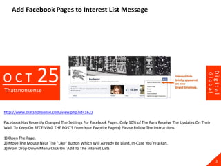 Add Facebook Pages to Interest List Message




                  25




                                                                                                                       Digital
OCT




                                                                                                              Global
Thatsnonsense


http://www.thatsnonsense.com/view.php?id=1623

Facebook Has Recently Changed The Settings For Facebook Pages. Only 10% of The Fans Receive The Updates On Their
Wall. To Keep On RECEIVING THE POSTS From Your Favorite Page(s) Please Follow The Instructions:

1) Open The Page.
2) Move The Mouse Near The "Like" Button Which Will Already Be Liked, In-Case You`re a Fan.
3) From Drop-Down Menu Click On `Add To The Interest Lists`

                                                                                                                         3
 
