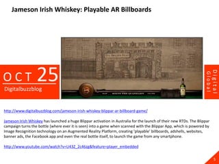 Jameson Irish Whiskey: Playable AR Billboards




                  25




                                                                                                                             Digital
OCT




                                                                                                                    Global
Digitalbuzzblog


http://www.digitalbuzzblog.com/jameson-irish-whiskey-blippar-ar-billboard-game/

Jameson Irish Whiskey has launched a huge Blippar activation in Australia for the launch of their new RTDs. The Blippar
campaign turns the bottle (where ever it is seen) into a game when scanned with the Blippar App, which is powered by
Image Recognition technology on an Augmented Reality Platform, creating ‘playable’ billboards, adshells, websites,
banner ads, the Facebook app and even the real bottle itself, to launch the game from any smartphone.

http://www.youtube.com/watch?v=U43Z_2c46zg&feature=player_embedded

                                                                                                                               5
 