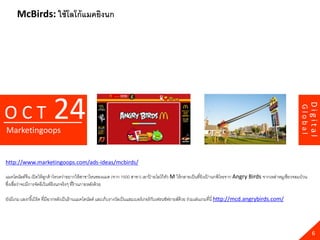 McBirds: ใช้ โลโก้ แมคยิงนก




                          24




                                                                                                                                                                      Digital
OCT




                                                                                                                                                             Global
Marketingoops


http://www.marketingoops.com/ads-ideas/mcbirds/

แมคโดนัลด์จีน เปิ ดให้ ลกค้ าโหวตว่าอยากให้ สาขาไหนของแมค (จาก 1500 สาขา) เอาปายโลโก้ ตว M ให้ กลายเป็ นที่ยิงเปานกพิโรธจาก Angry Birds จากเหล่าหมูเขียวจอมป่ วน
                          ู                                                   ้        ั                        ้
ซึงเชื่อว่าจะมีการจัดอีเว้ นท์ยิงนกจริ งๆ ที่ร้านภายหลังด้ วย
  ่

ยังมีเกม แองกรี เ้ บิร์ด ที่มีฉากหลังเป็ นร้ านแมคโดนัลด์ และเก็บรางวัลเป็ นแฮมเบอร์ เกอร์ กบเฟรนช์ฟรายส์ด้วย ร่วมเล่นเกมที่นี่ http://mcd.angrybirds.com/
                                                                                            ั




                                                                                                                                                                        6
 