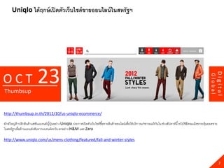 Uniqlo ได้ ฤกษ์ เปิ ดตัวเว็บไซด์ ขายออนไลน์ ในสหรัฐฯ




                           23




                                                                                                                                                                                    Digital
OCT




                                                                                                                                                                           Global
Thumbsup


http://thumbsup.in.th/2012/10/us-uniqlo-ecommerce/

ยักษ์ ใหญ่ค้าปลีกสินค้ าแฟชันแบรนด์ญี่ปนอย่าง Uniqlo ประกาศเปิ ดตัวเว็บไซต์ซื ้อขายสินค้ าออนไลน์เพื่อให้ บริ การแก่ชาวอเมริ กนใน ช่วงสัปดาห์นี ้ หวังใช้ อีคอมเมิรชกระตุ้นยอดขาย
                                       ุ่                                                                                     ั
ในสหรัฐฯเพื่อต้ านแรงแข่งขันจากแบรนด์ตะวัน ตกอย่าง H&M และ Zara

http://www.uniqlo.com/us/mens-clothing/featured/fall-and-winter-styles




                                                                                                                                                                                      7
 