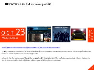 DC Comics จับมือ KIA ออกรถของซุปเปอร์ ฮีโร่




                          23




                                                                                                                                                                             Digital
OCT




                                                                                                                                                                    Global
Marketingoops


http://www.marketingoops.com/brand-marketing/brand-move/dc-comics-kia/

เกีย (Kia) แบรนด์รถยนต์จากเกาหลีหากิมมิกใหม่ให้ แบรนด์ตวเองมีชื่อเสียงขึ ้นในวงกว้ าง โดยเฉพาะกับในตลาดใหญ่ที่เจาะยากอย่างแดนอินทรี ด้ วยการเปิ ดดีลสุดตื่นเต้ นสาหรับหนุม
                                                             ั                                                                                                           ่
ทัวโลก นันคือ ผลิตรถยนต์ที่มีดีไซน์เหมือนกับในหนังสือการ์ ตนซุปเปอร์ ฮีโร่
  ่      ่                                                 ู

รถทังหมดนี ้ทาขึ ้นมาเพื่อช่วยโปรโมทแคมเปญ We can be heroes ที่ทาง DC Entertainment ตังใจหาทุนเพื่อสนับสนุนและช่วยเหลือผู้ยากไร้ อดอาหารในประเทศด้ อย
    ้                                                                                                         ้
พัฒนาใน ประเทศแถบทวีปอัฟริ กา เพื่อให้ กระตุ้นให้ เหล่าสาวกฮีโร่ในการ์ ตนกลายเป็ นฮีโร่จริ งๆ ด้ วยการบริ จาคเงินนันเอง
                                                                        ู                                          ่



                                                                                                                                                                               8
 