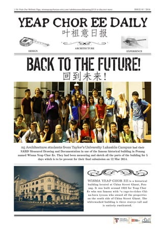 | Do Visit Our Website Page, wismayeapchoryee.wix.com/sabdmeasureddrawing2014 to discover more .
YEAP CHOR EE DAILY
BACK TO THE FUTURE!
DESIGN
ARCHITECTURE
EXPERIENCE
叶祖意日报
回到未来!
25 Architecture students from Taylor’s University Lakeside Campus had their
SABD Measured Drawing and Documentation in one of the famous historical building in Penang
named Wisma Yeap Chor Ee. They had been measuring and sketch all the parts of the building for 5
days which is to be present for their final submission on 12 Mac 2014.
WISMA YEAP CHOR EE is a historical
building located at China Street Ghaut, Pen-
ang. It was built around 1922 for Yeap Chor
Ee who was famous with “a rags-to-riches Chi-
na-born tycoon who owned all the properties
on the south side of China Street Ghaut. The
whitewashed building is three storeys tall and
is entirely rusticated.
ISSUE 01 / 2014
 