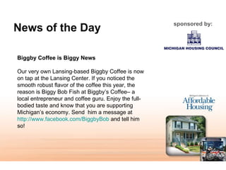 News of the Day sponsored by: Biggby Coffee is Biggy News   Our very own Lansing-based Biggby Coffee is now on tap at the Lansing Center. If you noticed the smooth robust flavor of the coffee this year, the reason is Biggy Bob Fish at Biggby’s Coffee– a local entrepreneur and coffee guru. Enjoy the full-bodied taste and know that you are supporting Michigan’s economy. Send  him a message at  http://www.facebook.com/BiggbyBob  and tell him so! 