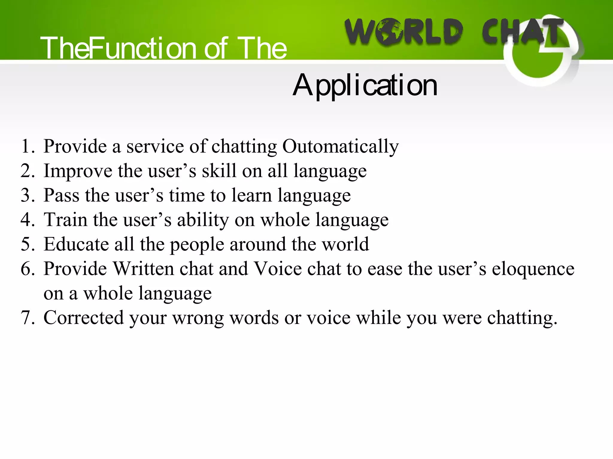 TheFunction of The
Application
1. Provide a service of chatting Outomatically
2. Improve the user’s skill on all language
3. Pass the user’s time to learn language
4. Train the user’s ability on whole language
5. Educate all the people around the world
6. Provide Written chat and Voice chat to ease the user’s eloquence
on a whole language
7. Corrected your wrong words or voice while you were chatting.
 