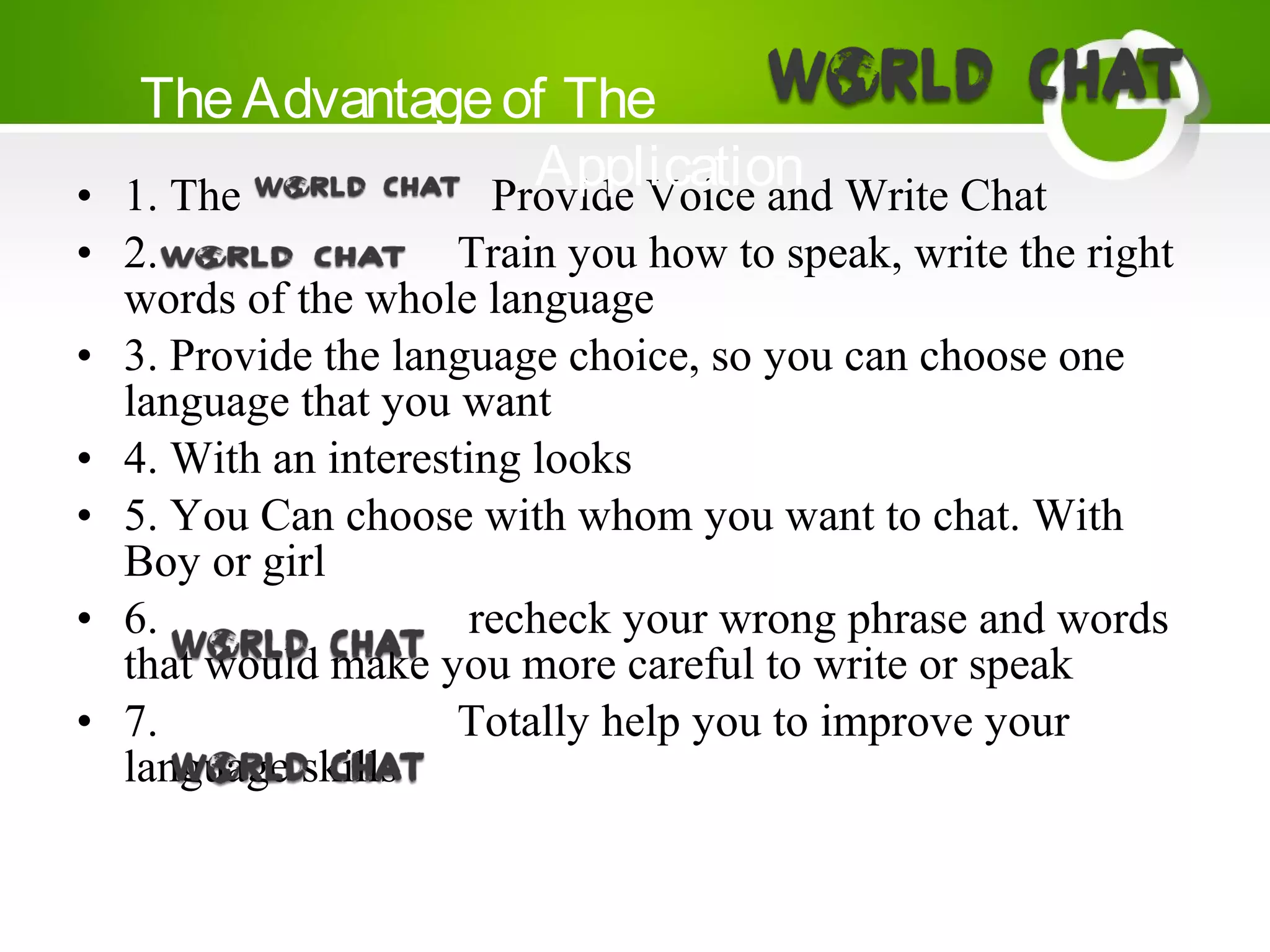 • 1. The Provide Voice and Write Chat
• 2. Train you how to speak, write the right
words of the whole language
• 3. Provide the language choice, so you can choose one
language that you want
• 4. With an interesting looks
• 5. You Can choose with whom you want to chat. With
Boy or girl
• 6. recheck your wrong phrase and words
that would make you more careful to write or speak
• 7. Totally help you to improve your
language skills
TheAdvantageof The
Application
 