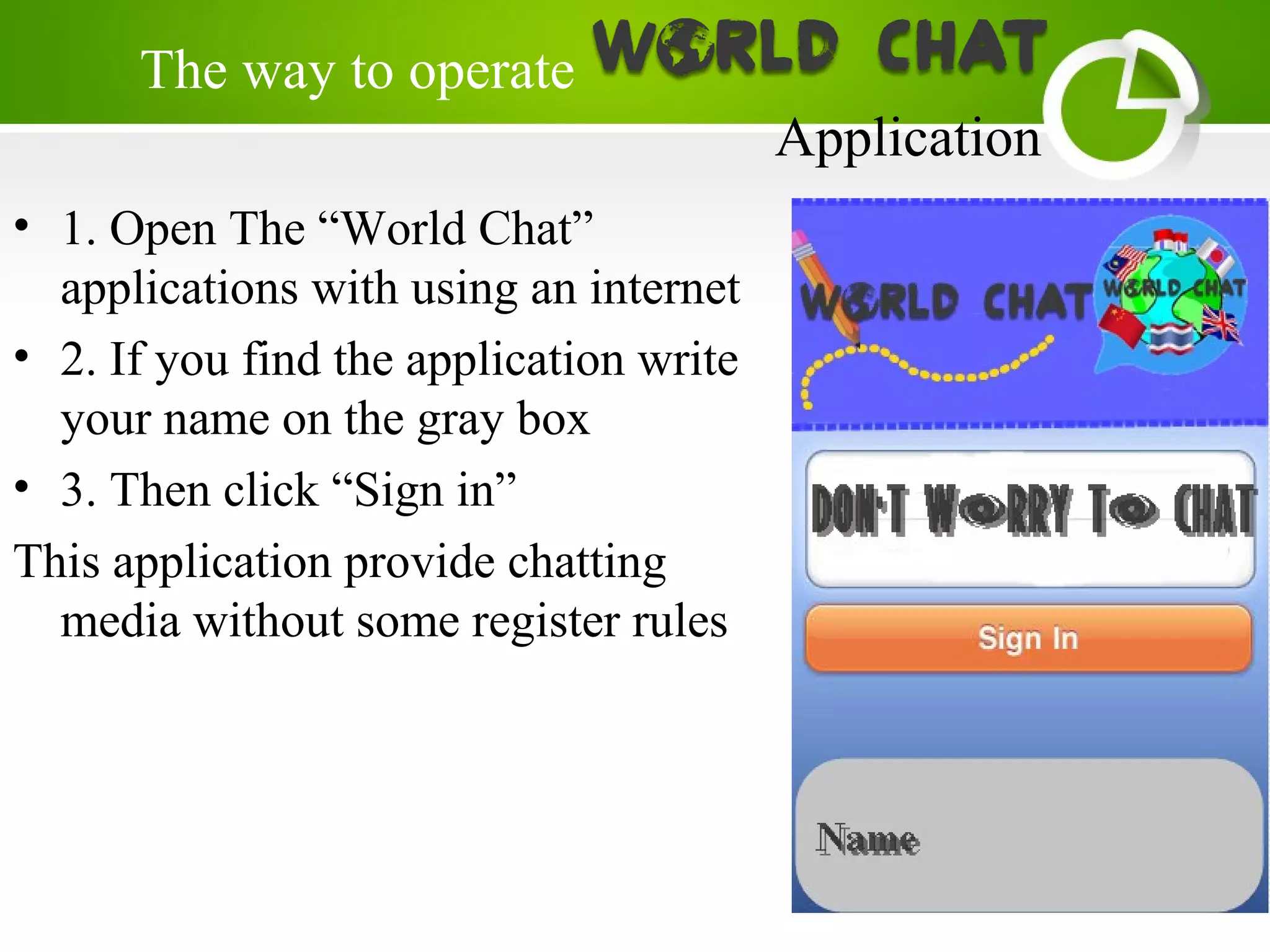 • 1. Open The “World Chat”
applications with using an internet
• 2. If you find the application write
your name on the gray box
• 3. Then click “Sign in”
This application provide chatting
media without some register rules
The way to operate
Application
 