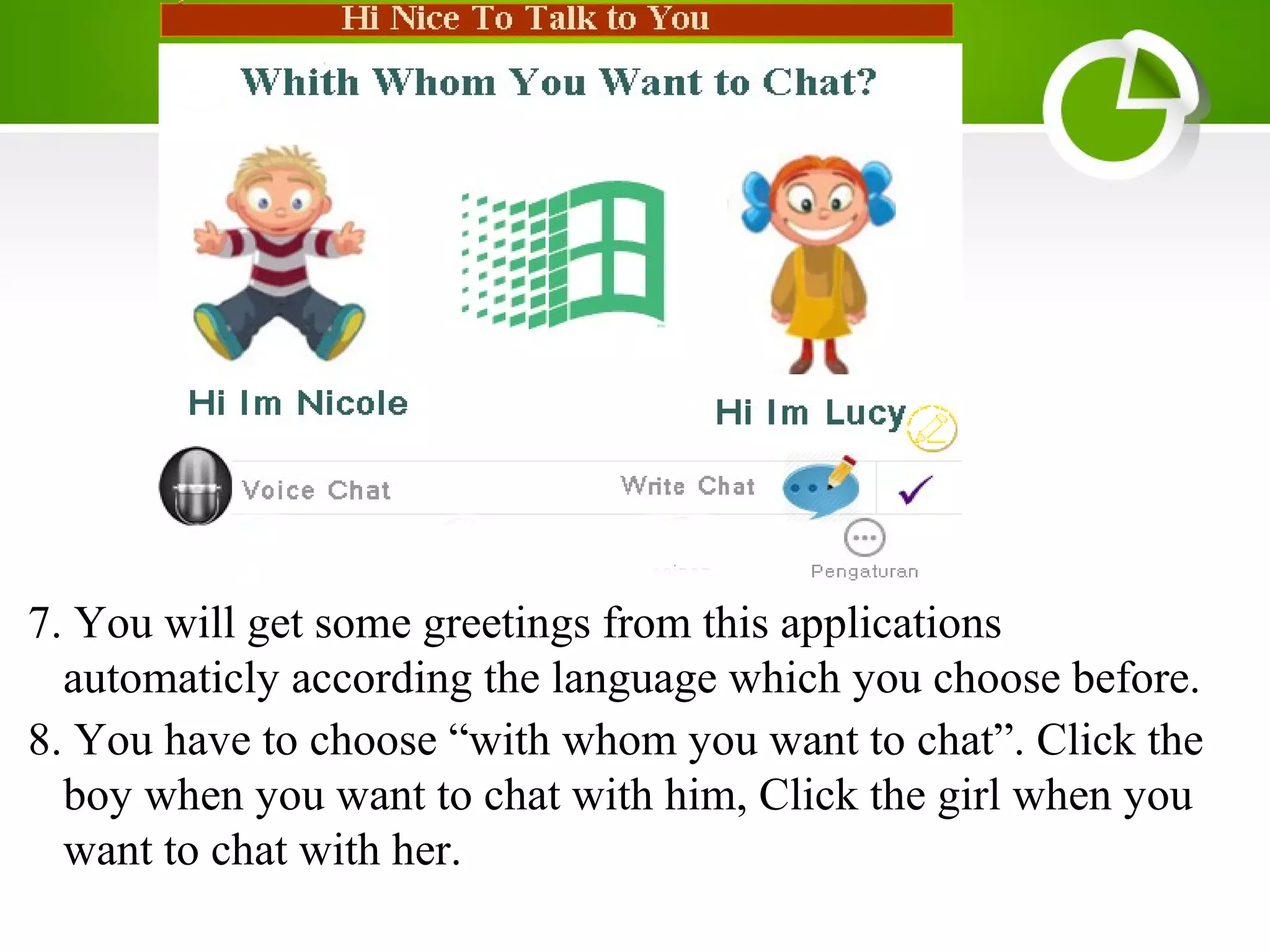 7. You will get some greetings from this applications
automaticly according the language which you choose before.
8. You have to choose “with whom you want to chat”. Click the
boy when you want to chat with him, Click the girl when you
want to chat with her.
 