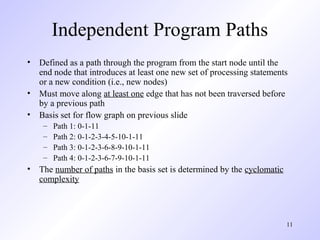 11
Independent Program Paths
• Defined as a path through the program from the start node until the
end node that introduces at least one new set of processing statements
or a new condition (i.e., new nodes)
• Must move along at least one edge that has not been traversed before
by a previous path
• Basis set for flow graph on previous slide
– Path 1: 0-1-11
– Path 2: 0-1-2-3-4-5-10-1-11
– Path 3: 0-1-2-3-6-8-9-10-1-11
– Path 4: 0-1-2-3-6-7-9-10-1-11
• The number of paths in the basis set is determined by the cyclomatic
complexity
 
