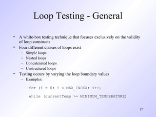 17
Loop Testing - General
• A white-box testing technique that focuses exclusively on the validity
of loop constructs
• Four different classes of loops exist
– Simple loops
– Nested loops
– Concatenated loops
– Unstructured loops
• Testing occurs by varying the loop boundary values
– Examples:
for (i = 0; i < MAX_INDEX; i++)
while (currentTemp >= MINIMUM_TEMPERATURE)
 