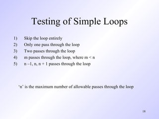 18
Testing of Simple Loops
1) Skip the loop entirely
2) Only one pass through the loop
3) Two passes through the loop
4) m passes through the loop, where m < n
5) n –1, n, n + 1 passes through the loop
‘n’ is the maximum number of allowable passes through the loop
 