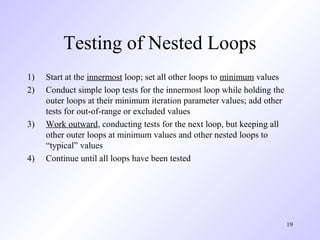 19
Testing of Nested Loops
1) Start at the innermost loop; set all other loops to minimum values
2) Conduct simple loop tests for the innermost loop while holding the
outer loops at their minimum iteration parameter values; add other
tests for out-of-range or excluded values
3) Work outward, conducting tests for the next loop, but keeping all
other outer loops at minimum values and other nested loops to
“typical” values
4) Continue until all loops have been tested
 