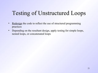 21
Testing of Unstructured Loops
• Redesign the code to reflect the use of structured programming
practices
• Depending on the resultant design, apply testing for simple loops,
nested loops, or concatenated loops
 