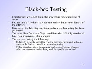 23
Black-box Testing
• Complements white-box testing by uncovering different classes of
errors
• Focuses on the functional requirements and the information domain of
the software
• Used during the later stages of testing after white box testing has been
performed
• The tester identifies a set of input conditions that will fully exercise all
functional requirements for a program
• The test cases satisfy the following:
– Reduce, by a count greater than one, the number of additional test cases
that must be designed to achieve reasonable testing
– Tell us something about the presence or absence of classes of errors,
rather than an error associated only with the specific task at hand
 