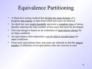 26
Equivalence Partitioning
• A black-box testing method that divides the input domain of a
program into classes of data from which test cases are derived
• An ideal test case single-handedly uncovers a complete class of errors,
thereby reducing the total number of test cases that must be developed
• Test case design is based on an evaluation of equivalence classes for
an input condition
• An equivalence class represents a set of valid or invalid states for
input conditions
• From each equivalence class, test cases are selected so that the largest
number of attributes of an equivalence class are exercise at once
 